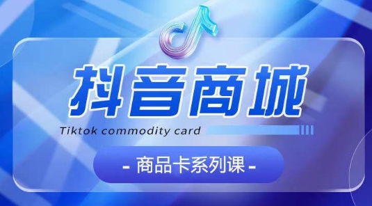 抖音商品卡系列课程，大模块【认知】【基础】【运营】【玩法】系统教学-易购网创