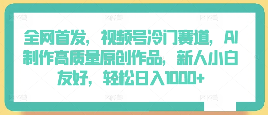 全网首发，视频号冷门赛道，AI制作高质量原创作品，新人小白友好，轻松日入1000+-易购网创