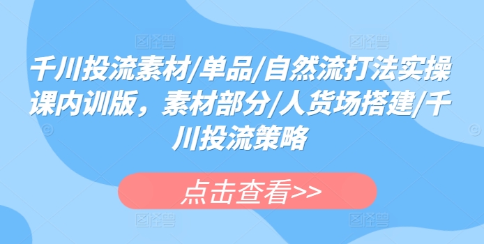 千川投流素材/单品/自然流打法实操课内训版，素材部分/人货场搭建/千川投流策略-易购网创