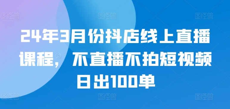24年3月份抖店线上直播课程，不直播不拍短视频日出100单-易购网创