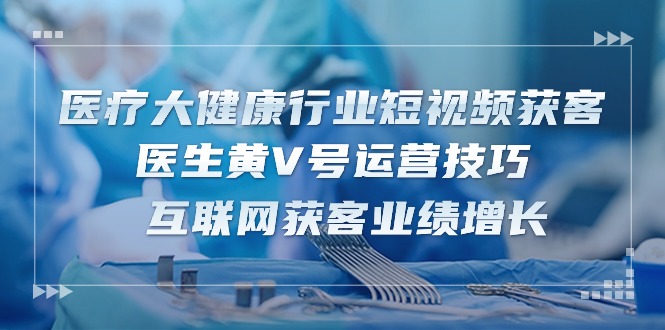 医疗 大健康行业短视频获客：医生黄V号运营技巧  互联网获客业绩增长-15节-易购网创