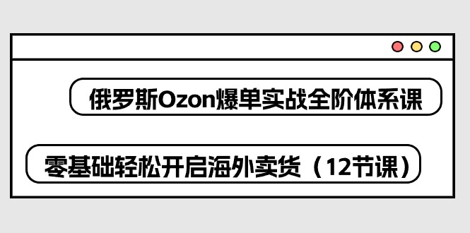 俄罗斯 Ozon-爆单实战全阶体系课，零基础轻松开启海外卖货（12节课）-易购网创