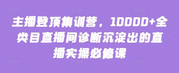 主播登顶集训营，10000+全类目直播间诊断沉淀出的直播实操必修课-易购网创