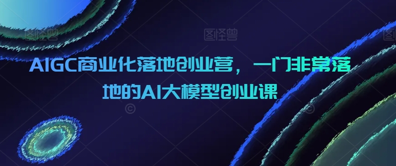 AIGC商业化落地创业营，一门非常落地的AI大模型创业课-易购网创