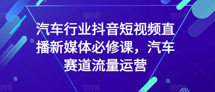 汽车行业抖音短视频直播新媒体必修课，汽车赛道流量运营-易购网创