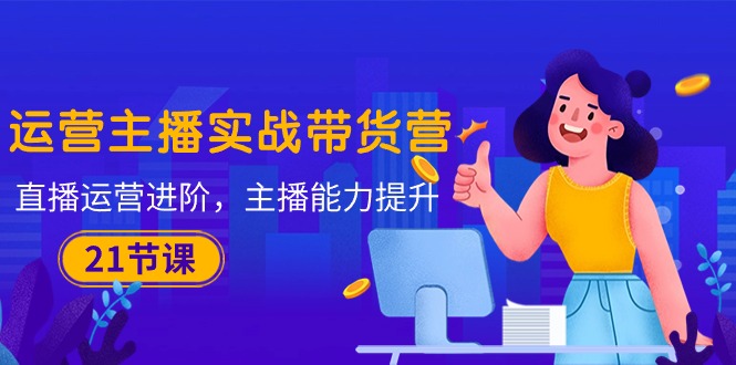 运营主播·实战带货营：直播运营 进阶，主播 能力提升（21节课）-易购网创