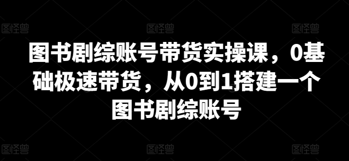 图书剧综账号带货实操课，0基础极速带货，从0到1搭建一个图书剧综账号-易购网创