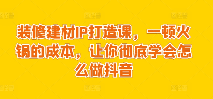 装修建材IP打造课，一顿火锅的成本，让你彻底学会怎么做抖音-易购网创