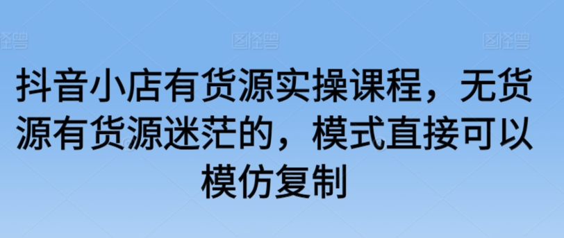 抖音小店有货源实操课程，无货源有货源迷茫的，模式直接可以模仿复制-易购网创