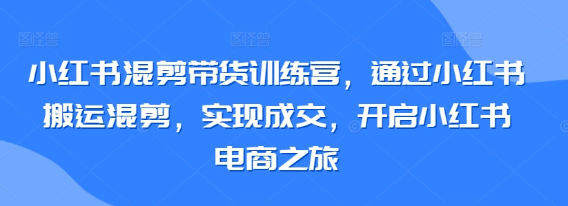 小红书混剪带货训练营，通过小红书搬运混剪，实现成交，开启小红书电商之旅-易购网创