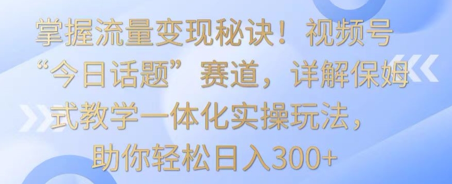 掌握流量变现秘诀！视频号“今日话题”赛道，详解保姆式教学一体化实操玩法，助你轻松日入300+-易购网创