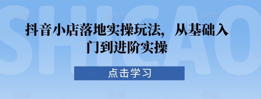 抖音小店落地实操玩法，从基础入门到进阶实操-易购网创