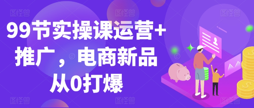 99节实操课运营+推广，电商新品从0打爆-易购网创