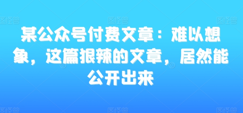 某公众号付费文章：难以想象，这篇狠辣的文章，居然能公开出来-易购网创