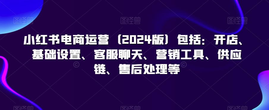 小红书电商运营（2024版）包括：开店、基础设置、客服聊天、营销工具、供应链、售后处理等-易购网创