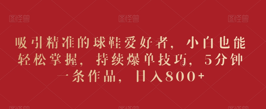 吸引精准的球鞋爱好者，小白也能轻松掌握，持续爆单技巧，5分钟一条作品，日入800+-易购网创