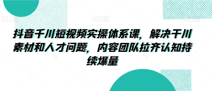 抖音千川短视频实操体系课，解决干川素材和人才问题，内容团队拉齐认知持续爆量-易购网创