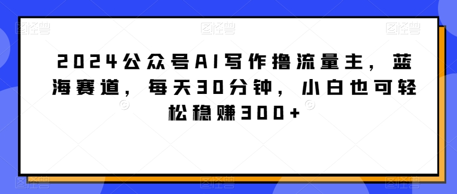 2024公众号AI写作撸流量主，蓝海赛道，每天30分钟，小白也可轻松稳赚300+-易购网创
