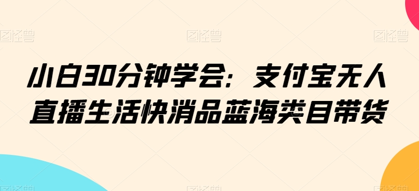 小白30分钟学会：支付宝无人直播生活快消品蓝海类目带货-易购网创