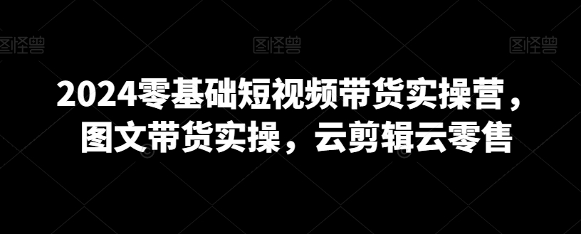 2024零基础短视频带货实操营，图文带货实操，云剪辑云零售-易购网创