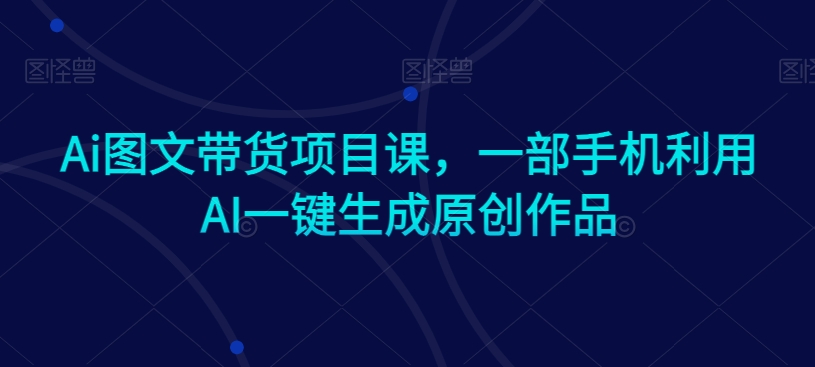 Ai图文带货项目课，一部手机利用AI一键生成原创作品-易购网创