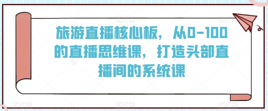 旅游直播核心板，从0-100的直播思维课，打造头部直播间的系统课-易购网创