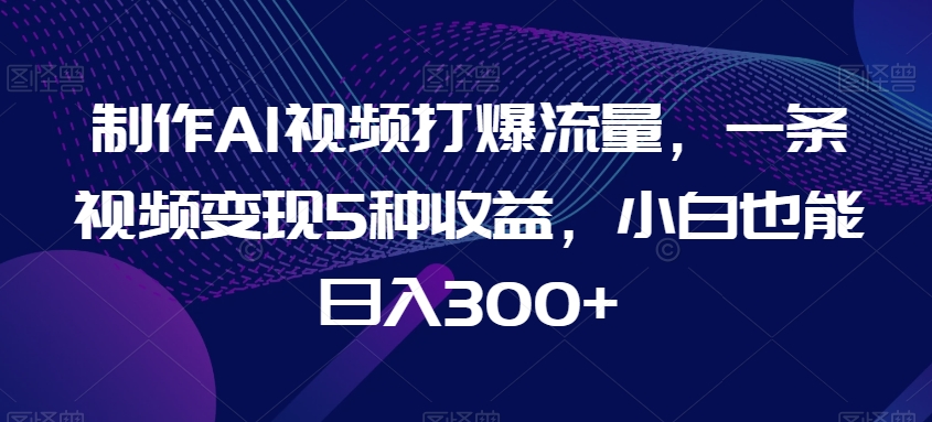 制作AI视频打爆流量，一条视频变现5种收益，小白也能日入300+-易购网创