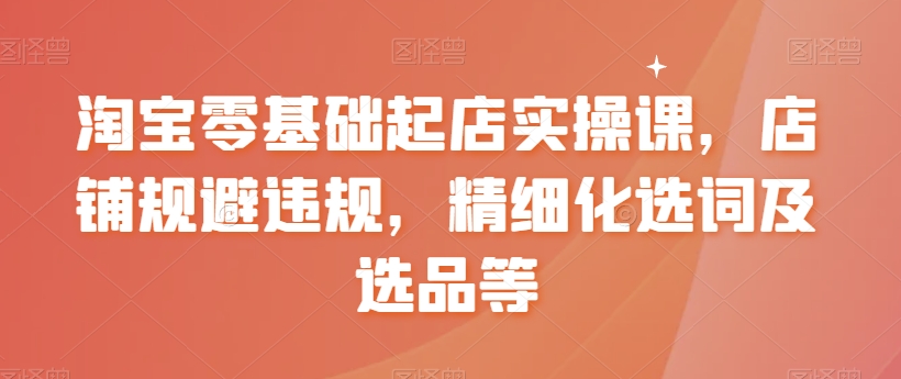 淘宝零基础起店实操课，店铺规避违规，精细化选词及选品等-易购网创