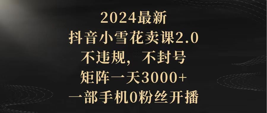 2024最新抖音小雪花卖课2.0 不违规 不封号 矩阵一天3000+一部手机0粉丝开播-易购网创