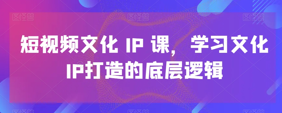 短视频文化IP课，学习文化IP打造的底层逻辑-易购网创