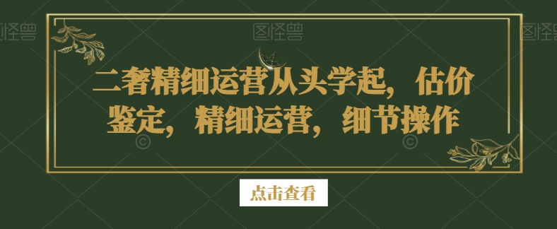 二奢精细运营从头学起，估价鉴定，精细运营，细节操作-易购网创