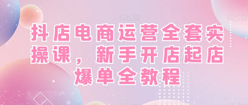 抖店电商运营全套实操课，新手开店起店爆单全教程-易购网创