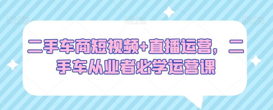 二手车商短视频+直播运营，二手车从业者必学运营课-易购网创