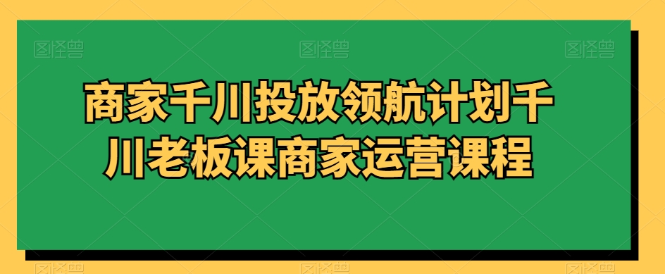 商家千川投放领航计划千川老板课商家运营课程-易购网创