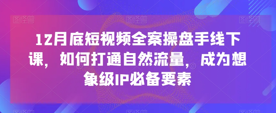 12月底短视频全案操盘手线下课，如何打通自然流量，成为想象级IP必备要素-易购网创