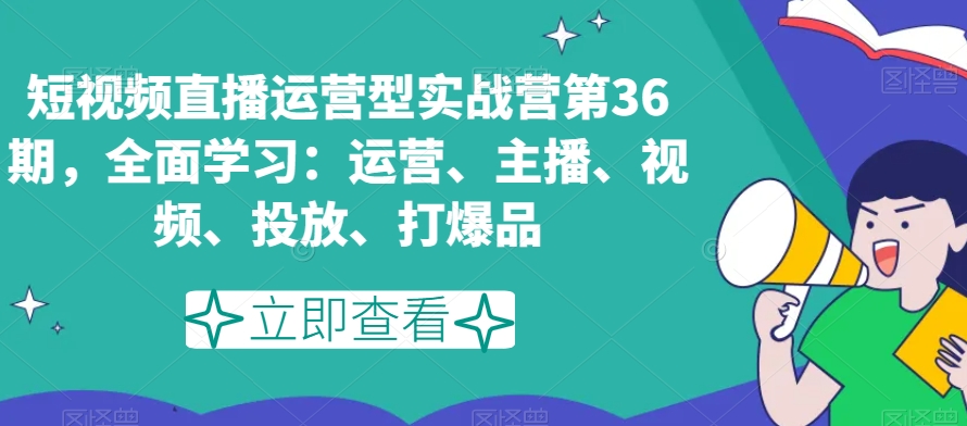 短视频直播运营型实战营第36期，全面学习：运营、主播、视频、投放、打爆品-易购网创