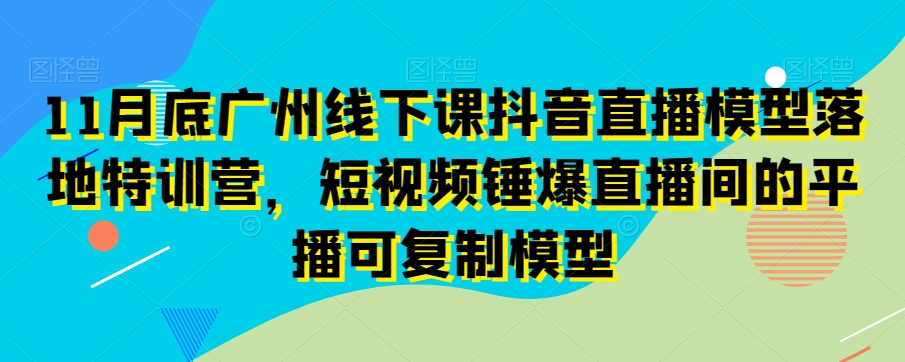 11月底广州线下课抖音直播模型落地特训营，短视频锤爆直播间的平播可复制模型-易购网创