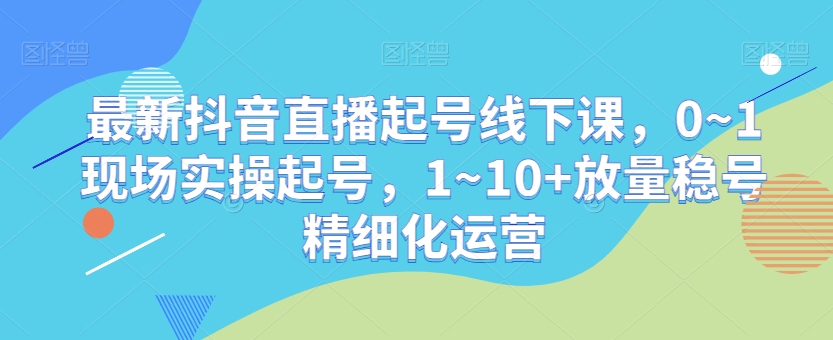 最新抖音直播起号线下课，0~1现场实操起号，1~10+放量稳号精细化运营-易购网创