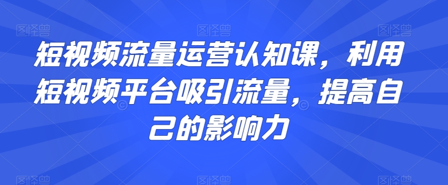 短视频流量运营认知课，利用短视频平台吸引流量，提高自己的影响力-易购网创