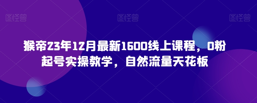 猴帝23年12月最新1600线上课程，0粉起号实操教学，自然流量天花板-易购网创