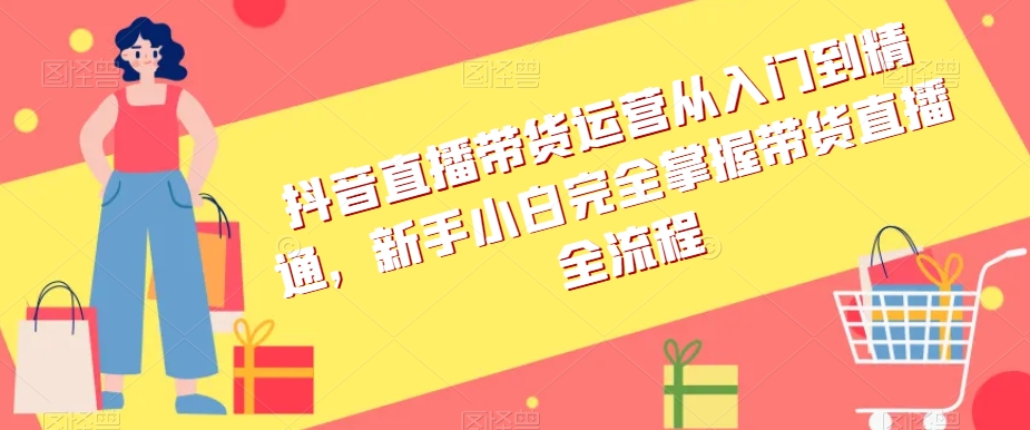 抖音直播带货运营从入门到精通，新手小白完全掌握带货直播全流程-易购网创