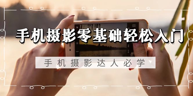 手机摄影零基础轻松入门，手机摄影-达人必学，不限手机品牌-无水印课程-易购网创
