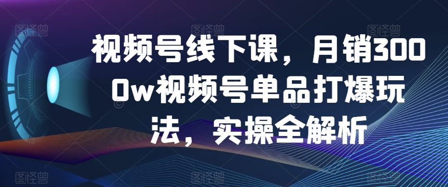 视频号线下课，月销3000w视频号单品打爆玩法，实操全解析-易购网创