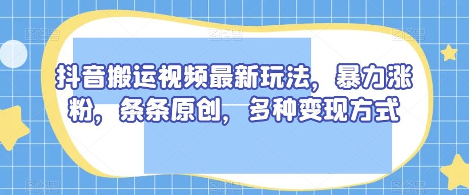 抖音搬运视频最新玩法，暴力涨粉，条条原创，多种变现方式【揭秘】-易购网创