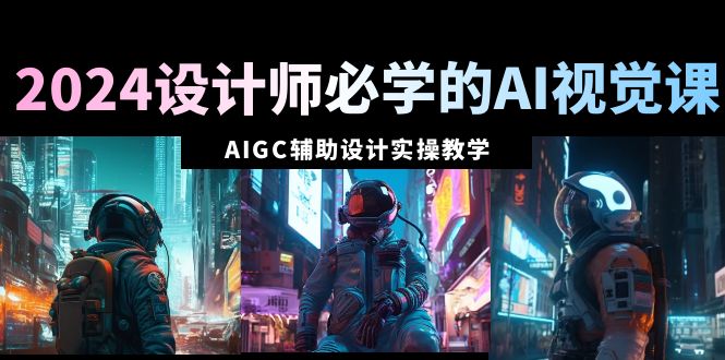 2024设计师必学的AI视觉课：AIGC辅助设计实操教学（66节课）-易购网创