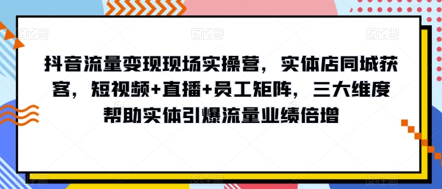抖音流量变现现场实操营，实体店同城获客，短视频+直播+员工矩阵，三大维度帮助实体引爆流量业绩倍增-易购网创