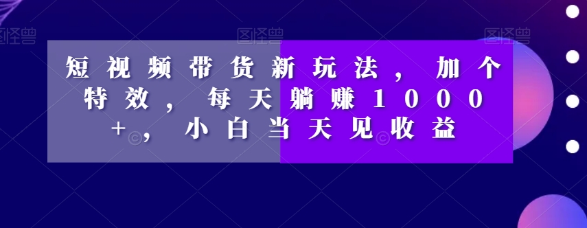 短视频带货新玩法，加个特效，每天躺赚1000+，小白当天见收益【揭秘】-易购网创