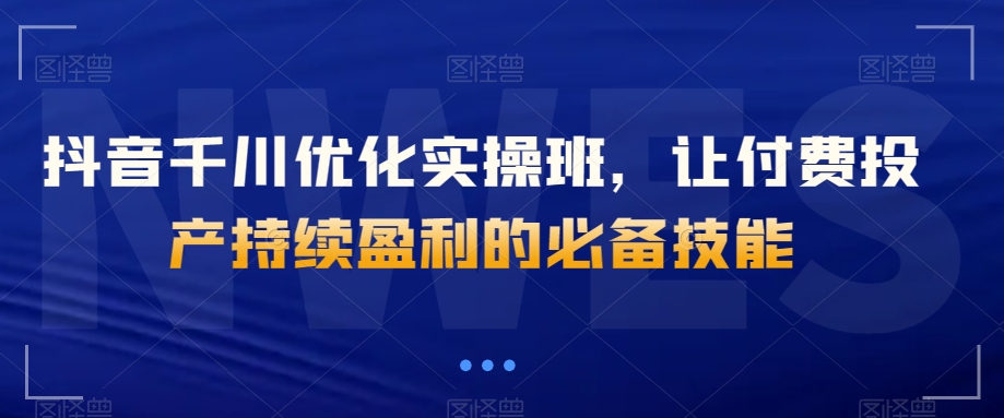 抖音千川优化实操班，让付费投产持续盈利的必备技能-易购网创