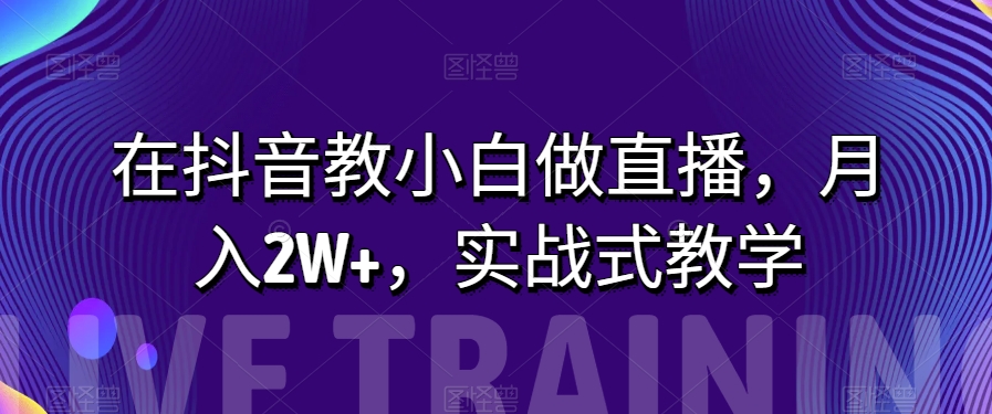 在抖音教小白做直播，月入2W+，实战式教学【揭秘】-易购网创