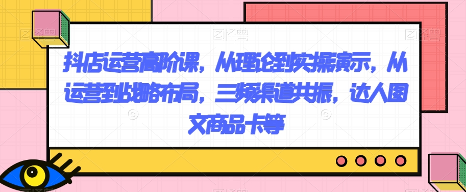 抖店运营高阶课，从理论到实操演示，从运营到战略布局，三频渠道共振，达人图文商品卡等-易购网创